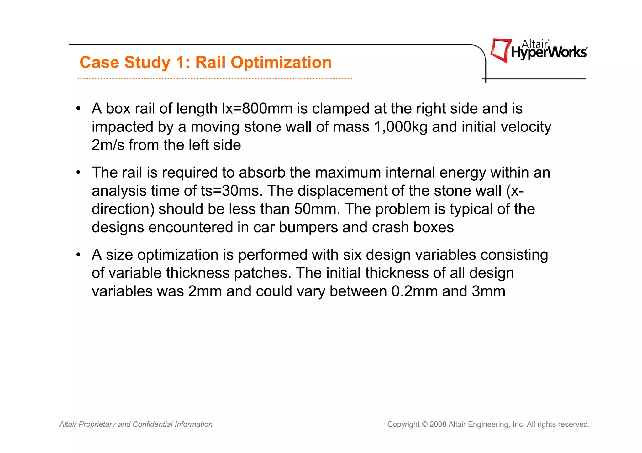 Case Study 1: Rail Optimization

     • A box rail of length lx=800mm is clamped at the right side and is
       impacted by a moving stone wall of mass 1,000kg and initial velocity
       2m/s from the left side
     • The rail is required to absorb the maximum internal energy within an
       analysis time of ts=30ms. The displacement of the stone wall (x-
       direction) should be less than 50mm. The problem is typical of the
       designs encountered in car bumpers and crash boxes
     • A size optimization is performed with six design variables consisting
       of variable thickness patches. The initial thickness of all design
       variables was 2mm and could vary between 0.2mm and 3mm




Altair Proprietary and Confidential Information    Copyright © 2008 Altair Engineering, Inc. All rights reserved.
 