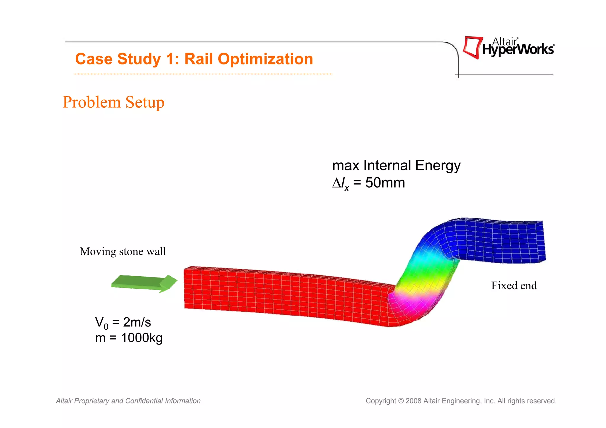 Case Study 1: Rail Optimization

  Problem Setup


                                                  max Internal Energy
                                                  ∆lx = 50mm



       Moving stone wall

                                                                                              Fixed end


            V0 = 2m/s
            m = 1000kg



Altair Proprietary and Confidential Information       Copyright © 2008 Altair Engineering, Inc. All rights reserved.
 