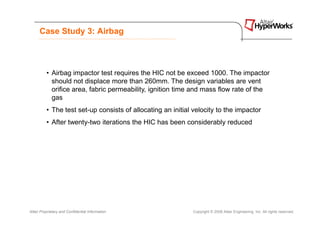 Case Study 3: Airbag



          • Airbag impactor test requires the HIC not be exceed 1000. The impactor
            should not displace more than 260mm. The design variables are vent
            orifice area, fabric permeability, ignition time and mass flow rate of the
            gas
          • The test set-up consists of allocating an initial velocity to the impactor
          • After twenty-two iterations the HIC has been considerably reduced




Altair Proprietary and Confidential Information              Copyright © 2008 Altair Engineering, Inc. All rights reserved.
 