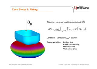 Case Study 3: Airbag




                                     d0           Objective : minimize head injury criterion (HIC)

                                                                                                          2 .5
                                                                          1                       
                                                                                                                 (t       − t1 )
                                                                                   t2
                                                    HIC = max 
                                                         t 2 − t1 ≤ 36 ms t − t
                                                                            2
                                                                                 ∫t
                                                                                1 1
                                                                                      &&
                                                                                      dimpactor dt 
                                                                                                                     2




                                                  Constraint : Deflection dmax < 260mm

                                                  Design Variables:          Ignition time
                                                                             Fabric permeability
                                                                             Mass flow rate
                                                                             Vent orifice area




Altair Proprietary and Confidential Information                     Copyright © 2008 Altair Engineering, Inc. All rights reserved.
 