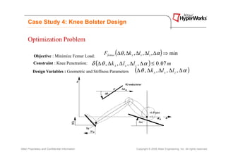 Case Study 4: Knee Bolster Design

      Optimization Problem

           Objective : Minimize Femur Load:
                                                  Ffemur ( ∆θ , ∆k x , ∆lx , ∆lz , ∆α ) ⇒ min
          Constraint : Knee Penetration:  δ (∆ θ , ∆ k x , ∆ l x , ∆ l z , ∆ α ) ≤ 0 .07 m
          Design Variables : Geometric and Stiffness Parameters (∆ θ , ∆ k x , ∆ l x , ∆ l z , ∆ α )




Altair Proprietary and Confidential Information                      Copyright © 2008 Altair Engineering, Inc. All rights reserved.
 