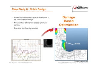 Case Study 6 : Notch Design


      • HyperStudy identified dynamic load case to       Damage
        be sensitive to damage
      • New contour different to stress optimized
                                                          Based
        contour                                        Optimization
      • Damage significantly reduced




Altair Proprietary and Confidential Information      Copyright © 2008 Altair Engineering, Inc. All rights reserved.
 