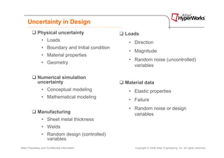 Uncertainty in Design
              Physical uncertainty                   Loads
                  • Loads                             • Direction
                  • Boundary and Initial condition
                                                      • Magnitude
                  • Material properties
                                                      • Random noise (uncontrolled)
                  • Geometry
                                                        variables

              Numerical simulation
              uncertainty                            Material data
                  • Conceptual modeling               • Elastic properties
                  • Mathematical modeling
                                                      • Failure
                                                      • Random noise or design
              Manufacturing                             variables
                  • Sheet metal thickness
                  • Welds
                  • Random design (controlled)
                    variables
Altair Proprietary and Confidential Information          Copyright © 2008 Altair Engineering, Inc. All rights reserved.
 