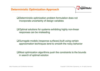 Deterministic Optimization Approach


                   Deterministic optimization problem formulation does not
                   incorporate uncertainty of design variables


                   Optimal solutions for systems exhibiting highly non-linear
                   responses can be misleading


                   Surrogate models (response surfaces) built using certain
                   approximation techniques tend to smooth the noisy behavior


                   Most optimization algorithms push the constraints to the bounds
                   in search of optimal solution



Altair Proprietary and Confidential Information           Copyright © 2008 Altair Engineering, Inc. All rights reserved.
 