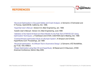 REFERENCES




         ‘Structural Optimization in Occupant Safety and Crash Analysis’, U Schramm, D Schneider and
         H Thomas, OptiCON’98, California, Oct. 1998.
         ‘HyperOpt User’s Manual’, Version 6.0, Altair Engineering, Jan. 1999
         ‘AutoDv User’s Manual’, Version 3.0, Altair Engineering, June 1998
         ‘Validation of the Hybrid III Head and Neck Models for the Pole Test of FMVSS 201 Using
         Optimization Techniques’, L Fredriksson and A Hirth, CAD-FEM User’s Meeting, Oct. 1998
         ‘Crashworthiness optimization Study of a Bumper System’, K Simpson and G Harte,
         HyperWorks Conf. Proceedings, Jan 1999
         ‘Structural optimization - An Efficient Tool in Automotive Design’, U Schramm, ATZ WorldWide,
         pg 17-20, 100 (1998) 6.
         ‘Shape Optimization using Star-CD and HyperStudy’, M Ratzel and C E Baumann, STAR
         American Conference, Detroit, May 2006.




Altair Proprietary and Confidential Information                        Copyright © 2008 Altair Engineering, Inc. All rights reserved.
 