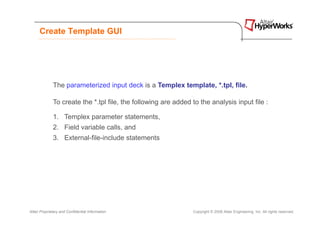 Create Template GUI




              The parameterized input deck is a Templex template, *.tpl, file.

              To create the *.tpl file, the following are added to the analysis input file :

              1. Templex parameter statements,
              2. Field variable calls, and
              3. External-file-include statements




Altair Proprietary and Confidential Information                 Copyright © 2008 Altair Engineering, Inc. All rights reserved.
 