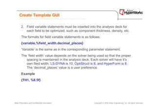 Create Template GUI

        2. Field variable statements must be inserted into the analysis deck for
           each field to be optimized, such as component thickness, density, etc.
        The formats for field variable statements is as follows:
        {variable,%field_width.decimal_places}
        ‘Variable’ is the same as in the corresponding parameter statement.
        The ‘field width’ value depends on the solver being used so that the proper
           spacing is maintained in the analysis deck. Each solver will have it’s
           own filed width: LS-DYNA is 10, OptiStruct is 8, and HyperForm is 8.
           The ‘decimal_places’ value is a user preference.
        Example
        {TH1, %8.5f}




Altair Proprietary and Confidential Information            Copyright © 2008 Altair Engineering, Inc. All rights reserved.
 