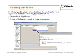 Interfacing with Solvers
   By default, HyperStudy has 4 solvers: OptiStruct, Templex, HyperForm and
   HyperXtrude. Additional, solvers may be added through the
       Register Solver Script GUI or
       Preference file located in <install_dir>/hw/prefinc directory.




Altair Proprietary and Confidential Information                    Copyright © 2008 Altair Engineering, Inc. All rights reserved.
 