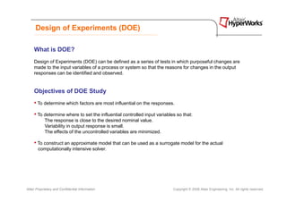 Design of Experiments (DOE)

     What is DOE?
     Design of Experiments (DOE) can be defined as a series of tests in which purposeful changes are
     made to the input variables of a process or system so that the reasons for changes in the output
     responses can be identified and observed.


     Objectives of DOE Study
     • To determine which factors are most influential on the responses.
     • To determine where to set the influential controlled input variables so that:
            The response is close to the desired nominal value.
            Variability in output response is small.
            The effects of the uncontrolled variables are minimized.

     • To construct an approximate model that can be used as a surrogate model for the actual
       computationally intensive solver.




Altair Proprietary and Confidential Information                           Copyright © 2008 Altair Engineering, Inc. All rights reserved.
 