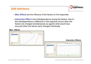 DOE Definitions

           • Main Effects are the influence of the factors on the responses

           • Interaction Effect is the interdependence among the factors. Due to
             this interdependence a difference in the response occurs when the
             factors are changed simultaneously as against what would have
             occurred when the factors were changed individually
 Main Effects




                                                                                  Interaction Effects




Altair Proprietary and Confidential Information            Copyright © 2008 Altair Engineering, Inc. All rights reserved.
 
