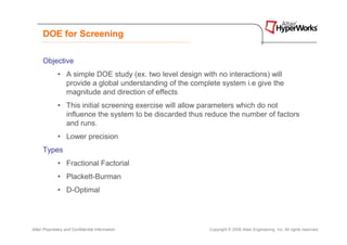 DOE for Screening

      Objective
              • A simple DOE study (ex. two level design with no interactions) will
                provide a global understanding of the complete system i.e give the
                magnitude and direction of effects
              • This initial screening exercise will allow parameters which do not
                influence the system to be discarded thus reduce the number of factors
                and runs.
              • Lower precision
      Types
              • Fractional Factorial
              • Plackett-Burman
              • D-Optimal




Altair Proprietary and Confidential Information             Copyright © 2008 Altair Engineering, Inc. All rights reserved.
 