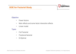 DOE for Factorial Study



            Objective
                       •      Fewer factors
                       •      Main effects and some factor interaction effects
                       •      Linear model
            Types
                       •      Full Factorial
                       •      Fractional factorial
                       •      D-Optimal




Altair Proprietary and Confidential Information                     Copyright © 2008 Altair Engineering, Inc. All rights reserved.
 