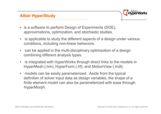 Altair HyperStudy

      • is a software to perform Design of Experiments (DOE),
        approximations, optimization, and stochastic studies.
      • is applicable to study the different aspects of a design under various
        conditions, including non-linear behaviors.
      • can be applied in the multi-disciplinary optimization of a design
        combining different analysis types.
      • is integrated with HyperWorks through direct links to the models in
        HyperMesh (.hm), HyperForm (.hf), and MotionView (.mdl).
      • models can be easily parameterized. Aside from the typical
        definition of solver input data as design variables, the shape of a
        finite element model can also be parameterized with ease through
        HyperMorph.



Altair Proprietary and Confidential Information     Copyright © 2008 Altair Engineering, Inc. All rights reserved.
 