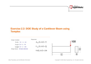 Exercise 2.2: DOE Study of a Cantilever Beam using
    Templex


                                                  Responses:
      Design Variables

              Width: 20 < b < 40                          σ max (L, b, h ) =   Mc
                                                                                I

              Height: 30 < h < 90
              Lenght: 50 < L < 100                        U max (L, b, h ) =   PL3
                                                                               3EI

      Design Space: All beam elements




                                                                                                                                         h
                                                          Vol (L, b, h ) = Lbh

                                                                                                  L                                b



Altair Proprietary and Confidential Information                                      Copyright © 2008 Altair Engineering, Inc. All rights reserved.
 