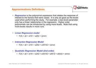 Approximations Definitions

       • Regression is the polynomial expression that relates the response of
         interest to the factors that were varied. It is only as good as the levels
         used when performing the study. For example, a two-level parameter
         only has a linear relationship in the regression. Higher order
         polynomials can be introduced by using more levels. Note that using
         more levels results in more runs.


       • Linear Regression model
               • F(X) = a0 + a1X1 + a2X2 + (error)


       • Interaction Regression Model
               • F(X) = a0 + a1X1 + a2X2 + a3X1X2 + (error)


       • Quadratic Regression Model (2nd order)
               • F(X) = a0 + a1X1 + a2X2 + a3X1X2 + a4X12 + a5X22 + (error)




Altair Proprietary and Confidential Information               Copyright © 2008 Altair Engineering, Inc. All rights reserved.
 