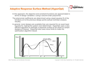 Adaptive Response Surface Method (HyperOpt)

        In this approach, the objective and constraint functions are approximated in
            terms of design variables x using a second order polynomial.
        The polynomial coefficients are determined using a least squares fit of the
          functions on to the previous design points (actual nonlinear analysis
          results).
        In general, more designs are available than are required for an exact least
           squares fit, making the system over-determined. HyperOpt uses a very
           efficient algorithm to estimate a response surface to be closer to certain
           designs of interest. HyperOpt also uses move limits to make the
           optimization algorithm robust.




Altair Proprietary and Confidential Information                  Copyright © 2008 Altair Engineering, Inc. All rights reserved.
 