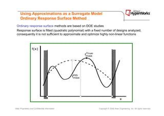 Using Approximations as a Surrogate Model
      Ordinary Response Surface Method
 Ordinary response surface methods are based on DOE studies
 Response surface is fitted (quadratic polynomial) with a fixed number of designs analyzed,
 consequently it is not sufficient to approximate and optimize highly non-linear functions




Altair Proprietary and Confidential Information             Copyright © 2008 Altair Engineering, Inc. All rights reserved.
 