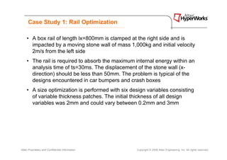 Case Study 1: Rail Optimization

     • A box rail of length lx=800mm is clamped at the right side and is
       impacted by a moving stone wall of mass 1,000kg and initial velocity
       2m/s from the left side
     • The rail is required to absorb the maximum internal energy within an
       analysis time of ts=30ms. The displacement of the stone wall (x-
       direction) should be less than 50mm. The problem is typical of the
       designs encountered in car bumpers and crash boxes
     • A size optimization is performed with six design variables consisting
       of variable thickness patches. The initial thickness of all design
       variables was 2mm and could vary between 0.2mm and 3mm




Altair Proprietary and Confidential Information    Copyright © 2008 Altair Engineering, Inc. All rights reserved.
 