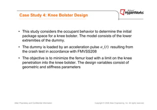 Case Study 4: Knee Bolster Design


    • This study considers the occupant behavior to determine the initial
      package space for a knee bolster. The model consists of the lower
      extremities of the dummy.
    • The dummy is loaded by an acceleration pulse a x (t ) resulting from
      the crash test in accordance with FMVSS208
    • The objective is to minimize the femur load with a limit on the knee
      penetration into the knee bolster. The design variables consist of
      geometric and stiffness parameters




Altair Proprietary and Confidential Information    Copyright © 2008 Altair Engineering, Inc. All rights reserved.
 