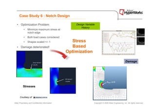 Case Study 6 : Notch Design

   • Optimization Problem                             Design Variable
                                                          History
           •    Minimize maximum stress at
                notch edge
           •    Both load cases considered
           •    Shapes scaled +/- 1                 Stress
   • Damage deteriorated!                           Based
                                                  Optimization

                                                                                                           Damage




          Stresses




Altair Proprietary and Confidential Information                     Copyright © 2008 Altair Engineering, Inc. All rights reserved.
 