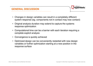GENERAL DISCUSSION


       • Changes in design variables can result in a completely different
         system response (eg. components not in contact may now contact)
       • Original analysis duration may extend to capture the systems
         response optimization
       • Computational time can be a barrier with each iteration requiring a
         complete explicit analysis
       • Convergence is quickly achieved
       • Optimized design can be conveniently restarted with new design
         variables or further optimization starting at a new position in the
         response surface




Altair Proprietary and Confidential Information      Copyright © 2008 Altair Engineering, Inc. All rights reserved.
 