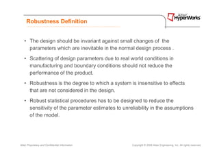 Robustness Definition


   • The design should be invariant against small changes of the
     parameters which are inevitable in the normal design process .
   • Scattering of design parameters due to real world conditions in
     manufacturing and boundary conditions should not reduce the
     performance of the product.
   • Robustness is the degree to which a system is insensitive to effects
     that are not considered in the design.
   • Robust statistical procedures has to be designed to reduce the
     sensitivity of the parameter estimates to unreliability in the assumptions
     of the model.




Altair Proprietary and Confidential Information    Copyright © 2008 Altair Engineering, Inc. All rights reserved.
 