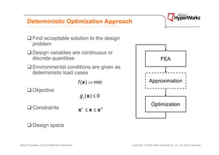Deterministic Optimization Approach

           Find acceptable solution to the design
           problem
           Design variables are continuous or
           discrete quantities                                                                FEA
           Environmental conditions are given as
           deterministic load cases
                                                  f ( x ) ⇒ min                     Approximation
           Objective
                                                  g j (x ) ≤ 0
                                                                                      Optimization
           Constraints                            x ≤x≤x
                                                   L             U




           Design space


Altair Proprietary and Confidential Information                      Copyright © 2008 Altair Engineering, Inc. All rights reserved.
 