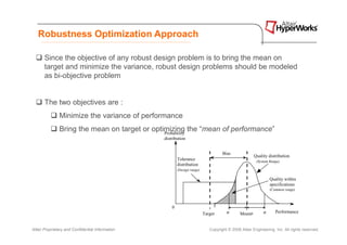 Robustness Optimization Approach

       Since the objective of any robust design problem is to bring the mean on
       target and minimize the variance, robust design problems should be modeled
       as bi-objective problem


       The two objectives are :
               Minimize the variance of performance
               Bring the mean on target or optimizing the “mean of performance”
                                               Probability
                                                  distribution


                                                                                     Bias
                                                                                                        Quality distribution
                                                          Tolerance                                              Quality
                                                                                                         (System Range) distribution
                                                          distribution                                             (System range)
                                                          (Design range)

                                                                                                                 Quality within
                                                                                                                 specifications
                                                                                                                 (Common range)



                                                      0                         l
                                                                           Target      σ       Mean µ        σ      Performance


Altair Proprietary and Confidential Information                               Copyright © 2008 Altair Engineering, Inc. All rights reserved.
 