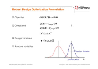 Robust Design Optimization Formulation

           Objective                              σ (f ( x,r )) ⇒ min

                                                  µ ( x,r ) − fTarget ≤ 0
           Constraints                                                                                 ?
                                                  µ j ( x,r ) − g jTarget ≤ 0

                                                   x L ≤ x ≤ xU

           Design variables
                                                   r = [ri (µi ,σ i )]

           Random variables
                                                                                                               Objective: Deviation




                                                                                               Constraint: Mean                 gj


Altair Proprietary and Confidential Information                                 Copyright © 2008 Altair Engineering, Inc. All rights reserved.
 
