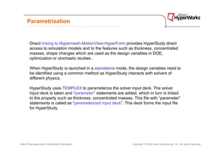 Parametrization


        Direct linking to Hypermesh-MotionView-HyperForm provides HyperStudy direct
        access to simulation models and to the features such as thickness, concentrated
        masses, shape changes which are used as the design variables in DOE,
        optimization or stochastic studies .

        When HyperStudy is launched in a standalone mode, the design variables need to
        be identified using a common method as HyperStudy interacts with solvers of
        different physics.

        HyperStudy uses TEMPLEX to parameterize the solver input deck. The solver
        input deck is taken and “parameter” statements are added, which in turn is linked
        to the property such as thickness, concentrated masses. This file with “parameter”
        statements is called as “parameterized input deck”. This deck forms the input file
        for HyperStudy.




Altair Proprietary and Confidential Information                Copyright © 2008 Altair Engineering, Inc. All rights reserved.
 