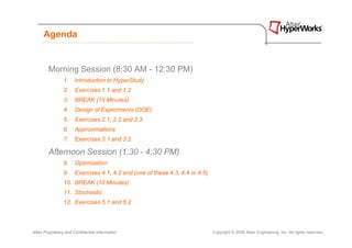 Agenda


        Morning Session (8:30 AM - 12:30 PM)
                 1.    Introduction to HyperStudy
                 2.    Exercises 1.1 and 1.2
                 3.    BREAK (10 Minutes)
                 4.    Design of Experiments (DOE)
                 5.    Exercises 2.1, 2.2 and 2.3
                 6.    Approximations
                 7.    Exercises 3.1 and 3.2

        Afternoon Session (1:30 - 4:30 PM)
                 8.    Optimization
                 9.    Exercises 4.1, 4.2 and (one of these 4.3, 4.4 or 4.5)
                 10. BREAK (10 Minutes)
                 11. Stochastic
                 12. Exercises 5.1 and 5.2




Altair Proprietary and Confidential Information                                Copyright © 2008 Altair Engineering, Inc. All rights reserved.
 