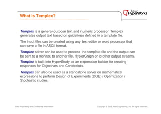 What is Templex?


      Templex is a general-purpose text and numeric processor. Templex
      generates output text based on guidelines defined in a template file.
      The input files can be created using any text editor or word processor that
      can save a file in ASCII format.
      Templex solver can be used to process the template file and the output can
      be sent to a monitor, to another file, HyperGraph or to other output streams.
      Templex is built into HyperStudy as an expression builder for creating
      responses for Objectives and Constraints.
      Templex can also be used as a standalone solver on mathematical
      expressions to perform Design of Experiments (DOE) / Optimization /
      Stochastic studies.




Altair Proprietary and Confidential Information          Copyright © 2008 Altair Engineering, Inc. All rights reserved.
 