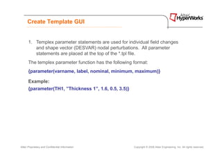 Create Template GUI


      1. Templex parameter statements are used for individual field changes
         and shape vector (DESVAR) nodal perturbations. All parameter
         statements are placed at the top of the *.tpl file.
      The templex parameter function has the following format:
      {parameter(varname, label, nominal, minimum, maximum)}

      Example:
      {parameter(TH1, ”Thickness 1”, 1.6, 0.5, 3.5)}




Altair Proprietary and Confidential Information        Copyright © 2008 Altair Engineering, Inc. All rights reserved.
 