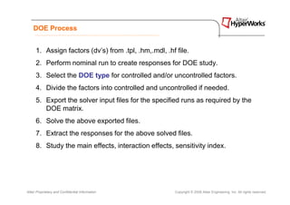 DOE Process


      1. Assign factors (dv’s) from .tpl, .hm,.mdl, .hf file.
      2. Perform nominal run to create responses for DOE study.
      3. Select the DOE type for controlled and/or uncontrolled factors.
      4. Divide the factors into controlled and uncontrolled if needed.
      5. Export the solver input files for the specified runs as required by the
         DOE matrix.
      6. Solve the above exported files.
      7. Extract the responses for the above solved files.
      8. Study the main effects, interaction effects, sensitivity index.




Altair Proprietary and Confidential Information         Copyright © 2008 Altair Engineering, Inc. All rights reserved.
 
