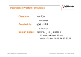 Optimization Problem Formulation



                          Objective:              min f(x)
                                                    min cost ($)

                          Constraints:            g(x) ≤ 0.0
                                                    σ < σallowable

                          Design Space:           lower xi           xi        upper xi
                                                              ≤           ≤
                                                     2.5 mm < thickness < 5.0 mm
                                                     number of bolts ∈ (20, 22, 24, 26, 28, 30)




Altair Proprietary and Confidential Information                      Copyright © 2008 Altair Engineering, Inc. All rights reserved.
 