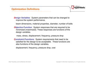 Optimization Definitions


           Design Variables: System parameters that can be changed to
             improve the system performance.
               beam dimensions, material properties, diameter, number of bolts
           Objective Function: System responses that are required to be
            minimized (maximized). These responses are functions of the
            design variables.
                mass, stress, displacement, frequency, pressure drop
           Constraint Functions: System requirements that need to be
            satisfied for the design to be acceptable. These functions are
            also functions of the design variables.
               displacement, frequency, pressure drop, cost




Altair Proprietary and Confidential Information               Copyright © 2008 Altair Engineering, Inc. All rights reserved.
 