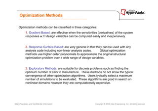 Optimization Methods

     Optimization methods can be classified in three categories:
             1. Gradient Based: are effective when the sensitivities (derivatives) of the system
             responses w.r.t design variables can be computed easily and inexpensively.


             2. Response Surface Based: are very general in that they can be used with any
             analysis code including non-linear analysis codes.     Global optimization
             methods use higher order polynomials to approximate the original structural
             optimization problem over a wide range of design variables.


             3. Exploratory Methods: are suitable for discrete problems such as finding the
             optimum number of cars to manufacture. These methods do not show the typical
             convergence of other optimization algorithms. Users typically select a maximum
             number of simulations to be evaluated. These algorithms are good in search on
             nonlinear domains however they are computationally expensive.




Altair Proprietary and Confidential Information                    Copyright © 2008 Altair Engineering, Inc. All rights reserved.
 
