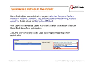 Optimization Methods in HyperStudy


    HyperStudy offers four optimization engines: Adaptive Response Surface,
    Method of Feasible Directions, Sequential Quadratic Programming, Genetic
    Algorithm. It also allows for User-defined Method.

    With user-defined method, user’s may interface their optimization code with
    HyperStudy to perform optimization.

    Also, the approximations can be used as surrogate model to perform
    optimization.




Altair Proprietary and Confidential Information        Copyright © 2008 Altair Engineering, Inc. All rights reserved.
 