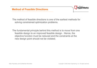 Method of Feasible Directions



      The method of feasible directions is one of the earliest methods for
        solving constrained optimization problems.


      The fundamental principle behind this method is to move from one
        feasible design to an improved feasible design. Hence, the
        objective function must be reduced and the constraints at the
        new design point should not be violated.




Altair Proprietary and Confidential Information     Copyright © 2008 Altair Engineering, Inc. All rights reserved.
 