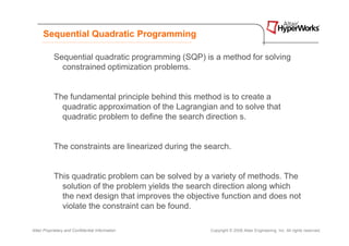 Sequential Quadratic Programming

            Sequential quadratic programming (SQP) is a method for solving
              constrained optimization problems.


            The fundamental principle behind this method is to create a
              quadratic approximation of the Lagrangian and to solve that
              quadratic problem to define the search direction s.


            The constraints are linearized during the search.


            This quadratic problem can be solved by a variety of methods. The
              solution of the problem yields the search direction along which
              the next design that improves the objective function and does not
              violate the constraint can be found.

Altair Proprietary and Confidential Information        Copyright © 2008 Altair Engineering, Inc. All rights reserved.
 