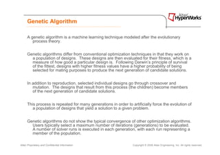 Genetic Algorithm

      A genetic algorithm is a machine learning technique modeled after the evolutionary
         process theory.


      Genetic algorithms differ from conventional optimization techniques in that they work on
        a population of designs. These designs are then evaluated for their fitness, which is a
        measure of how good a particular design is. Following Darwin’s principle of survival
        of the fittest, designs with higher fitness values have a higher probability of being
        selected for mating purposes to produce the next generation of candidate solutions.


      In addition to reproduction, selected individual designs go through crossover and
         mutation. The designs that result from this process (the children) become members
         of the next generation of candidate solutions.


      This process is repeated for many generations in order to artificially force the evolution of
         a population of designs that yield a solution to a given problem.


      Genetic algorithms do not show the typical convergence of other optimization algorithms.
        Users typically select a maximum number of iterations (generations) to be evaluated.
        A number of solver runs is executed in each generation, with each run representing a
        member of the population.

Altair Proprietary and Confidential Information                  Copyright © 2008 Altair Engineering, Inc. All rights reserved.
 