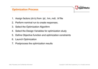 Optimization Process


     1. Assign factors (dv’s) from .tpl, .hm,.mdl, .hf file
     2. Perform nominal run to create responses.
     3. Select the Optimization Algorithm
     4. Select the Design Variables for optimization study
     5. Define Objective function and optimization constraints
     6. Launch Optimization
     7. Postprocess the optimization results




Altair Proprietary and Confidential Information       Copyright © 2008 Altair Engineering, Inc. All rights reserved.
 