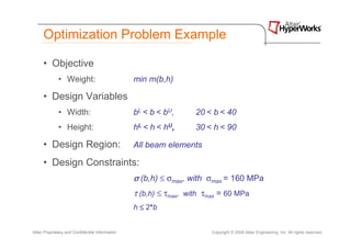Optimization Problem Example

      • Objective
              • Weight:                           min m(b,h)

      • Design Variables
              • Width:                            bL < b < bU,      20 < b < 40
              • Height:                           hL < h < hU,      30 < h < 90

      • Design Region:                            All beam elements

      • Design Constraints:
                                                  σ (b,h) ≤ σmax, with σmax = 160 MPa
                                                  τ (b,h) ≤ τmax, with τmax = 60 MPa
                                                  h ≤ 2*b


Altair Proprietary and Confidential Information                          Copyright © 2008 Altair Engineering, Inc. All rights reserved.
 