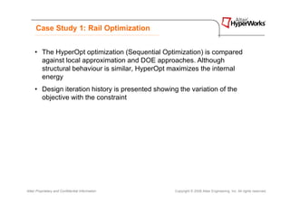 Case Study 1: Rail Optimization


     • The HyperOpt optimization (Sequential Optimization) is compared
       against local approximation and DOE approaches. Although
       structural behaviour is similar, HyperOpt maximizes the internal
       energy
     • Design iteration history is presented showing the variation of the
       objective with the constraint




Altair Proprietary and Confidential Information     Copyright © 2008 Altair Engineering, Inc. All rights reserved.
 
