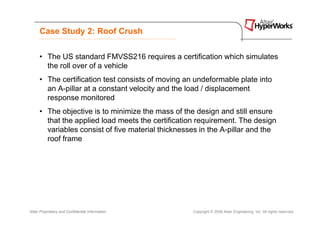 Case Study 2: Roof Crush


      • The US standard FMVSS216 requires a certification which simulates
        the roll over of a vehicle
      • The certification test consists of moving an undeformable plate into
        an A-pillar at a constant velocity and the load / displacement
        response monitored
      • The objective is to minimize the mass of the design and still ensure
        that the applied load meets the certification requirement. The design
        variables consist of five material thicknesses in the A-pillar and the
        roof frame




Altair Proprietary and Confidential Information     Copyright © 2008 Altair Engineering, Inc. All rights reserved.
 