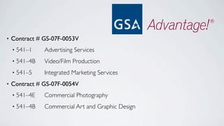 •   Contract # GS-07F-0053V
    •   541–1	

 	

 Advertising Services
    •   541–4B	

	

 Video/Film Production
    •   541–5	

 	

 Integrated Marketing Services
•   Contract # GS-07F-0054V
    •   541–4E	

	

 Commercial Photography
    •   541–4B	

	

 Commercial Art and Graphic Design
 