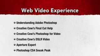 Web Video Experience

Understanding Adobe Photoshop
Creative Cow’s Final Cut Help
Creative Cow’s Photoshop for Video
Creative Cow’s DSLR Video
Aperture Expert
Photoshop CS4 Sneak Peak
 