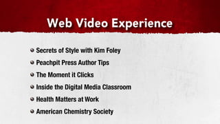 Web Video Experience

Secrets of Style with Kim Foley
Peachpit Press Author Tips
The Moment it Clicks
Inside the Digital Media Classroom
Health Matters at Work
American Chemistry Society
 