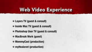 Web Video Experience

Layers TV (guest & consult)
Inside Mac TV (guest & consult)
Photoshop User TV (guest & consult)
MacBreak Work (guest)
MommyCast (production)
myHealevet (production)
 