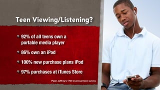 Teen Viewing/Listening?

 92% of all teens own a
 portable media player
 86% own an iPod
 100% new purchase plans iPod
 97% purchases at iTunes Store
               Piper Jaffray's 17th bi-annual teen survey
 